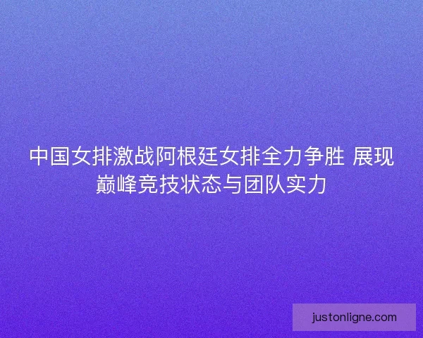 中国女排激战阿根廷女排全力争胜 展现巅峰竞技状态与团队实力 中国女排激战阿根廷女排全力争胜 展现巅峰竞技状态与团队实力