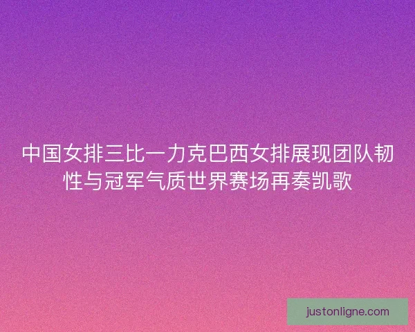 中国女排三比一力克巴西女排展现团队韧性与冠军气质世界赛场再奏凯歌