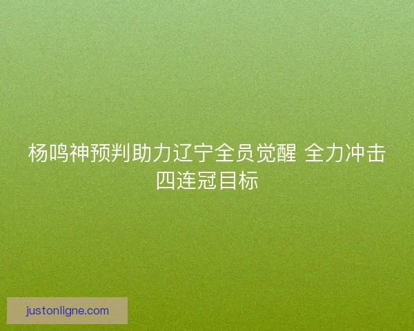 杨鸣神预判助力辽宁全员觉醒 全力冲击四连冠目标