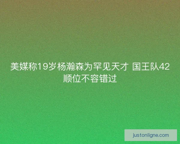 美媒称19岁杨瀚森为罕见天才 国王队42顺位不容错过