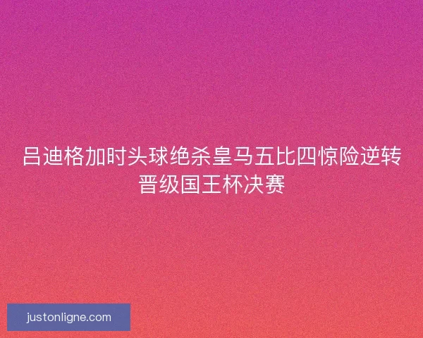 吕迪格加时头球绝杀皇马五比四惊险逆转晋级国王杯决赛 吕迪格加时头球绝杀皇马五比四惊险逆转晋级国王杯决赛