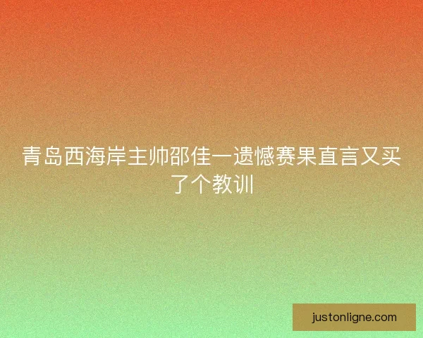 青岛西海岸主帅邵佳一遗憾赛果直言又买了个教训 青岛西海岸主帅邵佳一遗憾赛果直言又买了个教训
