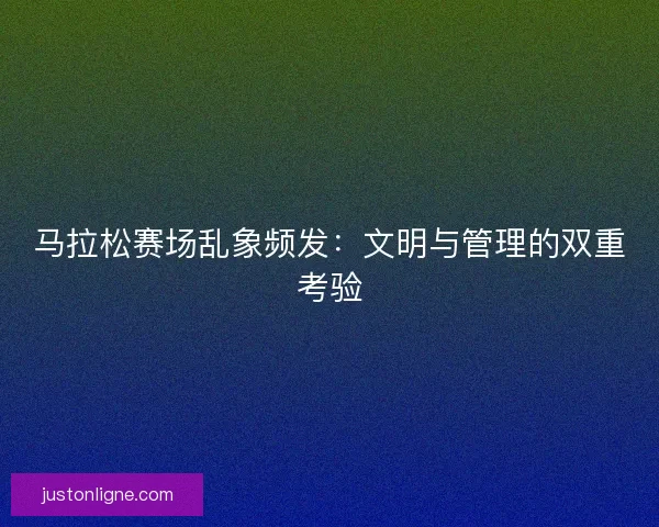 马拉松赛场乱象频发：文明与管理的双重考验