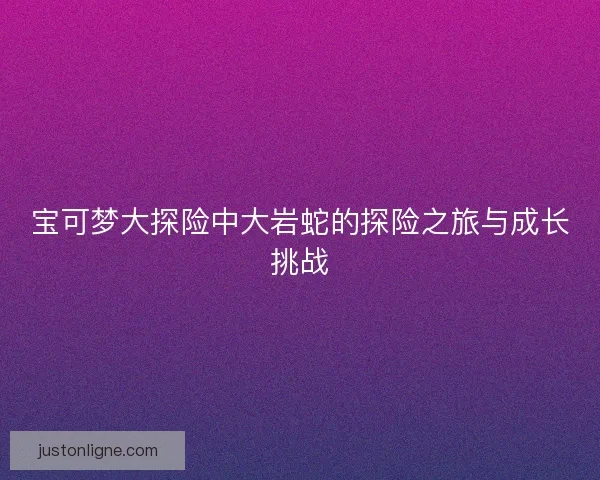 宝可梦大探险中大岩蛇的探险之旅与成长挑战 宝可梦大探险中大岩蛇的探险之旅与成长挑战