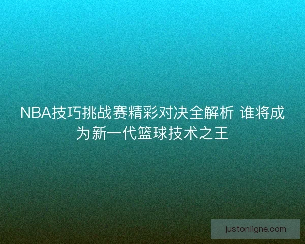 NBA技巧挑战赛精彩对决全解析 谁将成为新一代篮球技术之王