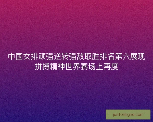 中国女排顽强逆转强敌取胜排名第六展现拼搏精神世界赛场上再度