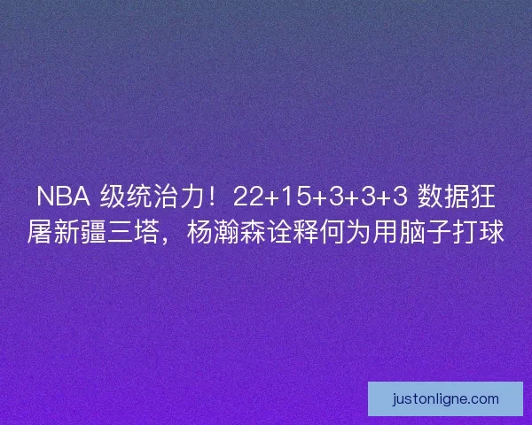 NBA 级统治力！22+15+3+3+3 数据狂屠新疆三塔，杨瀚森诠释何为用脑子打球