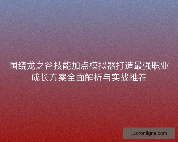 围绕龙之谷技能加点模拟器打造最强职业成长方案全面解析与实战推荐