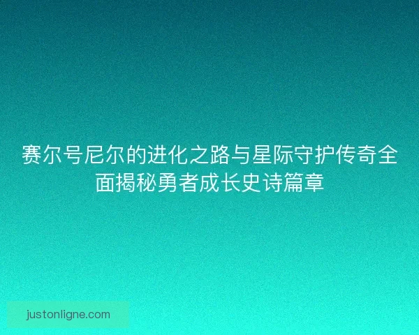 赛尔号尼尔的进化之路与星际守护传奇全面揭秘勇者成长史诗篇章