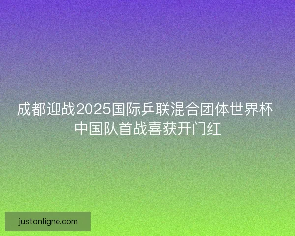 成都迎战2025国际乒联混合团体世界杯 中国队首战喜获开门红 成都迎战2025国际乒联混合团体世界杯 中国队首战喜获开门红