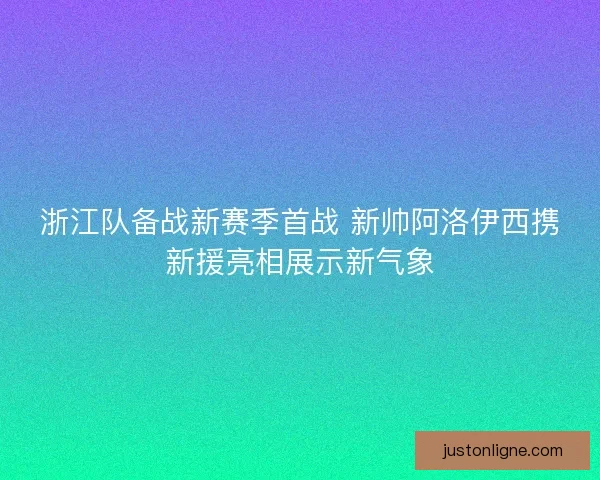 浙江队备战新赛季首战 新帅阿洛伊西携新援亮相展示新气象 浙江队备战新赛季首战 新帅阿洛伊西携新援亮相展示新气象
