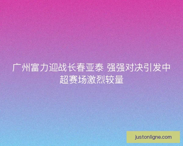 广州富力迎战长春亚泰 强强对决引发中超赛场激烈较量