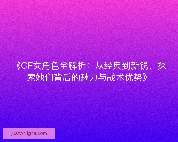 《CF女角色全解析:从经典到新锐,探索她们背后的魅力与战术优势》 《CF女角色全解析:从经典到新锐,探索她们背后的魅力与战术优势》