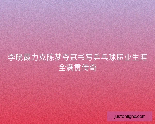 李晓霞力克陈梦夺冠书写乒乓球职业生涯全满贯传奇 李晓霞力克陈梦夺冠书写乒乓球职业生涯全满贯传奇
