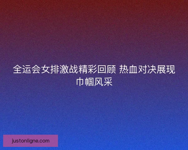 全运会女排激战精彩回顾 热血对决展现巾帼风采 全运会女排激战精彩回顾 热血对决展现巾帼风采
