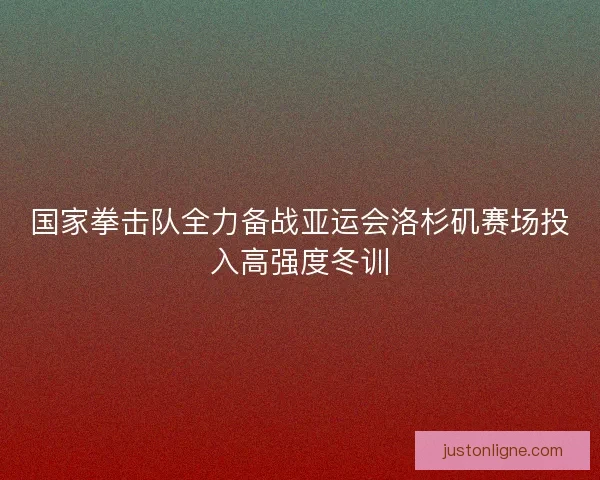国家拳击队全力备战亚运会洛杉矶赛场投入高强度冬训 国家拳击队全力备战亚运会洛杉矶赛场投入高强度冬训