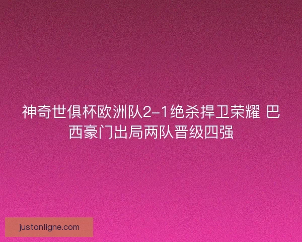 神奇世俱杯欧洲队2-1绝杀捍卫荣耀 巴西豪门出局两队晋级四强 神奇世俱杯欧洲队2-1绝杀捍卫荣耀 巴西豪门出局两队晋级四强