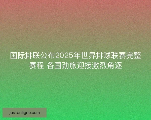 国际排联公布2025年世界排球联赛完整赛程 各国劲旅迎接激烈角逐